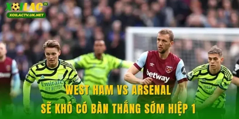 West Ham vs Arsenal sẽ khó có bàn thắng sớm hiệp 1